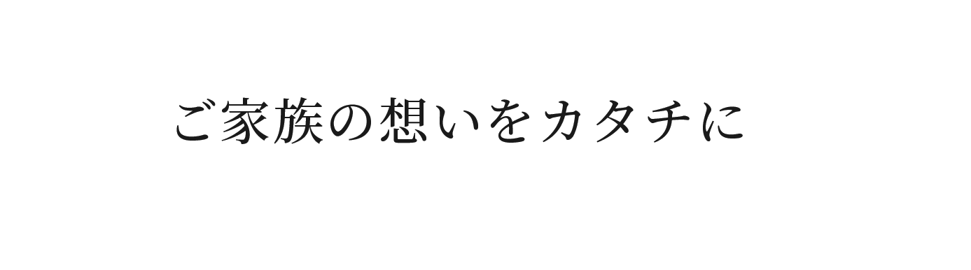 ご家族の想いをカタチに