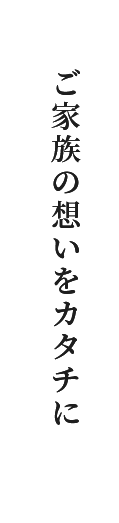 ご家族の想いをカタチに